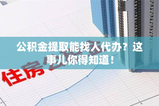 武夷山公积金提取能找人代办？这事儿你得知道！