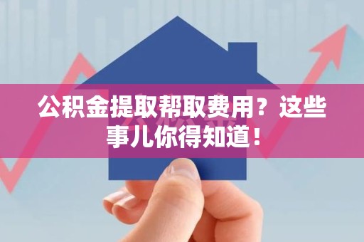 武夷山公积金提取帮取费用？这些事儿你得知道！