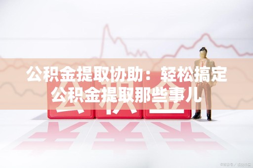 武夷山公积金提取协助:轻松搞定公积金提取那些事儿 武夷山公积金提取协助:轻松搞定公积金提取那些事儿