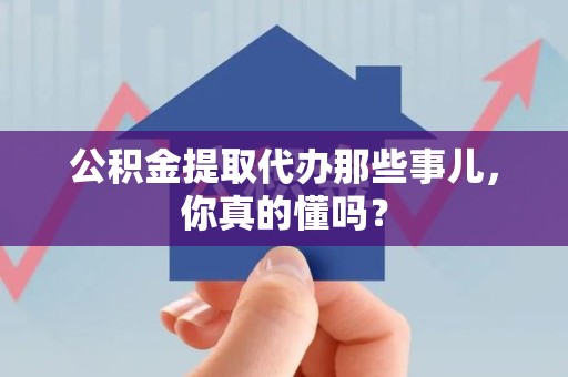 武夷山公积金提取代办那些事儿，你真的懂吗？