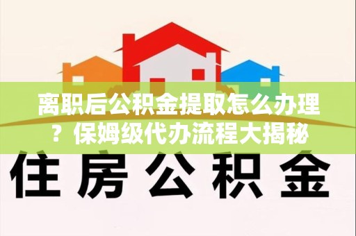 武夷山离职后公积金提取怎么办理?保姆级代办流程大揭秘 武夷山离职后公积金提取怎么办理?保姆级代办流程大揭秘