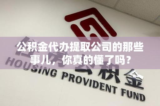 武夷山公积金代办提取公司的那些事儿，你真的懂了吗？