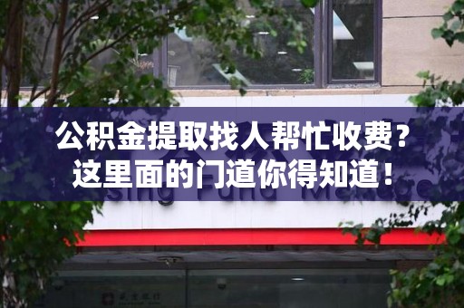 武夷山公积金提取找人帮忙收费？这里面的门道你得知道！