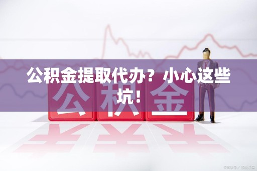 武夷山公积金提取代办?小心这些坑! 武夷山公积金提取代办?小心这些坑!