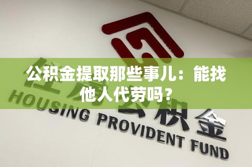 武夷山公积金提取那些事儿：能找他人代劳吗？