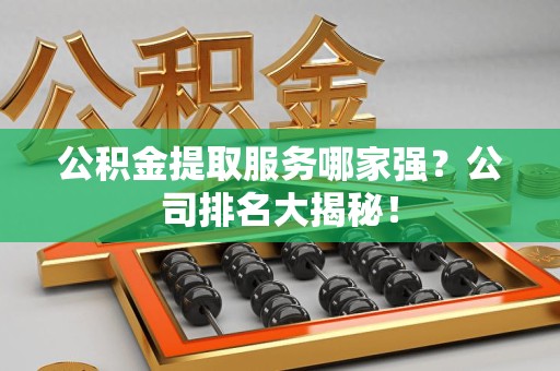 武夷山公积金提取服务哪家强?公司排名大揭秘! 武夷山公积金提取服务哪家强?公司排名大揭秘!